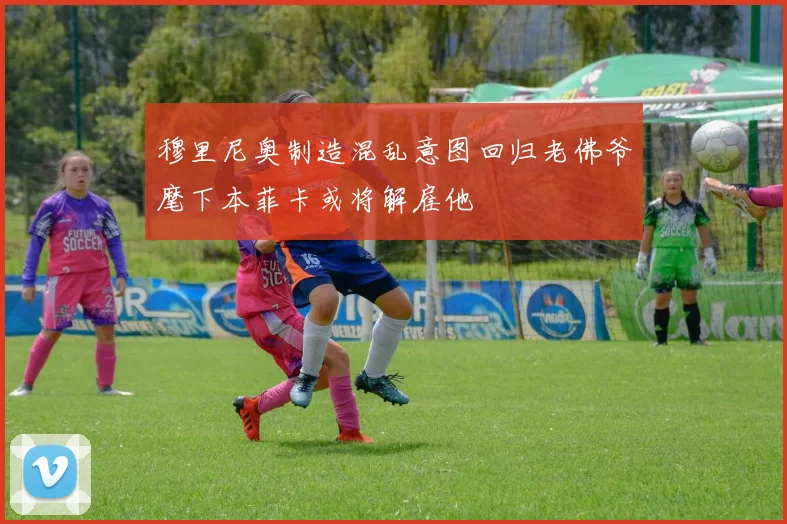 穆里尼奥制造混乱意图回归老佛爷麾下本菲卡或将解雇他