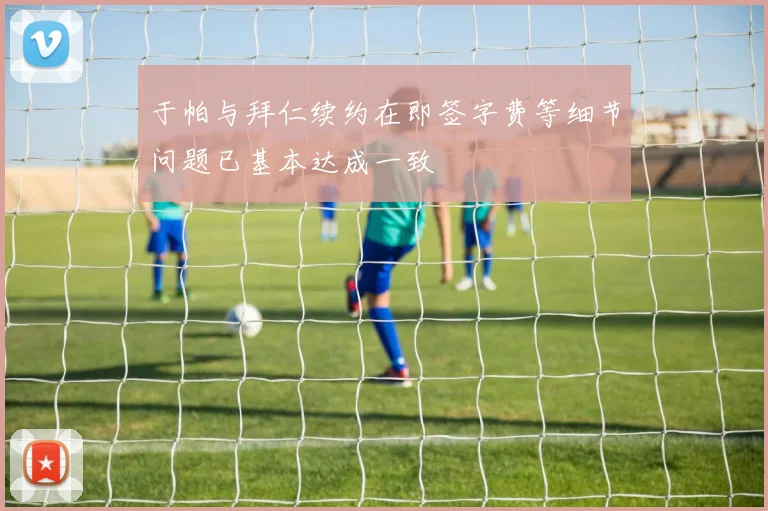 于帕与拜仁续约在即签字费等细节问题已基本达成一致