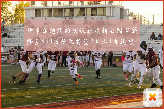 伊卡尔迪续约协议达成新合同年薪降至450万欧元将签2年加1年选项