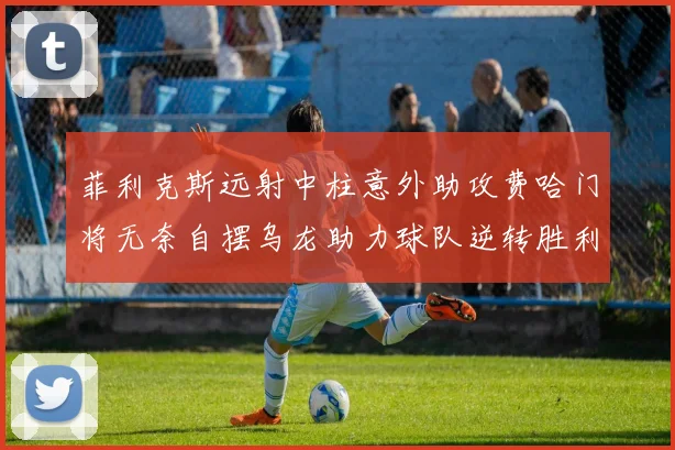 菲利克斯远射中柱意外助攻费哈门将无奈自摆乌龙助力球队逆转胜利