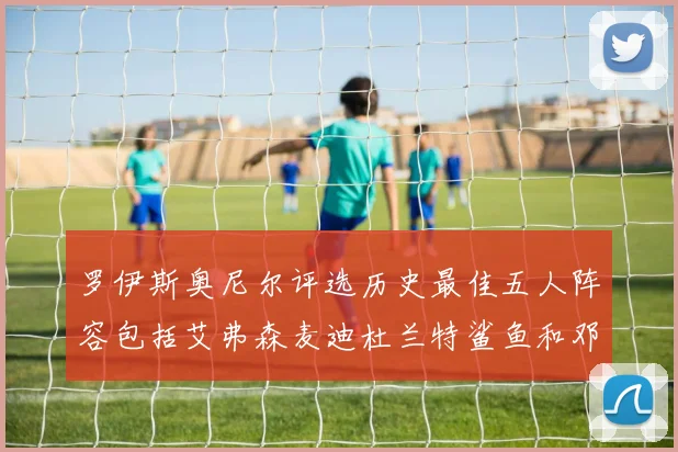 罗伊斯奥尼尔评选历史最佳五人阵容包括艾弗森麦迪杜兰特鲨鱼和邓肯