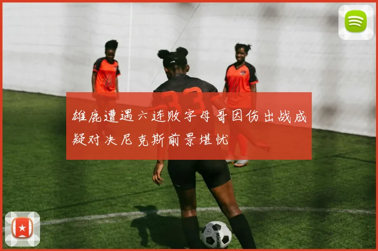 雄鹿遭遇六连败字母哥因伤出战成疑对决尼克斯前景堪忧