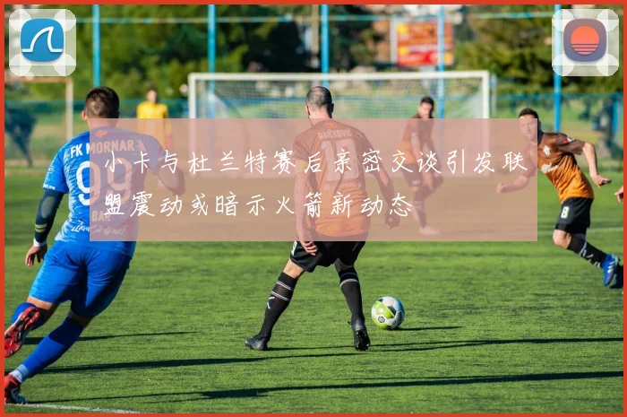 小卡与杜兰特赛后亲密交谈引发联盟震动或暗示火箭新动态