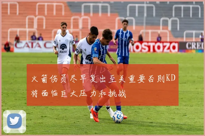 火箭伤员尽早复出至关重要否则KD将面临巨大压力和挑战