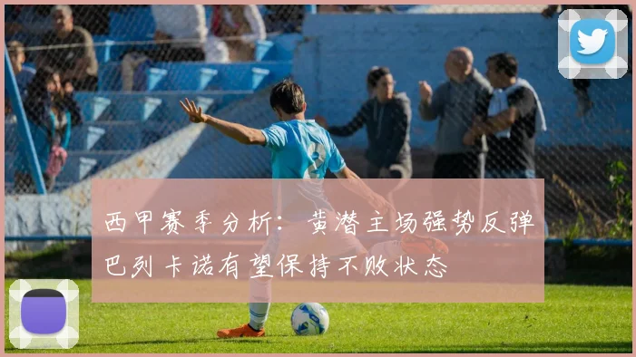西甲赛季分析：黄潜主场强势反弹巴列卡诺有望保持不败状态