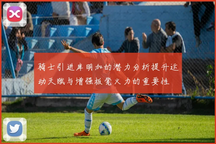 骑士引进库明加的潜力分析提升运动天赋与增强板凳火力的重要性